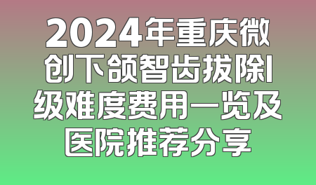 2024年重庆微创下颌智齿拔除I级难度费用一览及医院推荐分享
