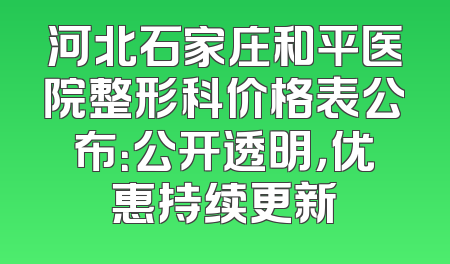 河北石家庄和平医院整形科价格表公布：公开透明，优惠持续更新