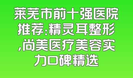 莱芜市前十强医院推荐：精灵耳整形，尚美医疗美容实力口碑精选