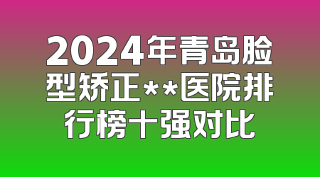 2024年青岛脸型矫正**医院排行榜十强对比