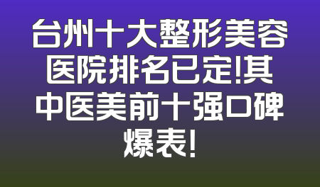台州十大整形美容医院排名已定！其中医美前十强口碑爆表！