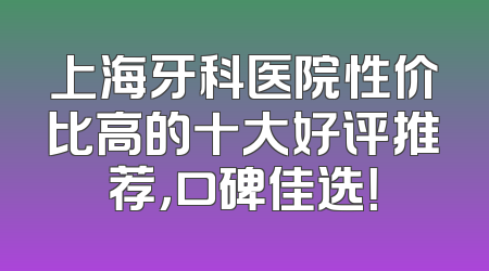 上海牙科医院性价比高的十大好评推荐，口碑佳选！