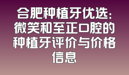 合肥种植牙优选：微笑和至正口腔的种植牙评价与价格信息