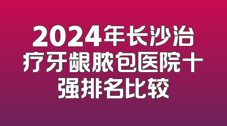 2024年长沙治疗牙龈脓包医院十强排名比较