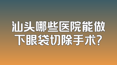 汕头哪些医院能做下眼袋切除手术？
