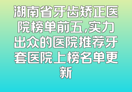 湖南省牙齿矫正医院榜单前五，实力出众的医院推荐牙套医院上榜名单更新