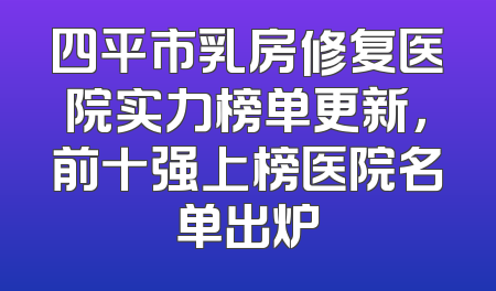 四平市乳房修复医院实力榜单更新，前十强上榜医院名单出炉