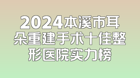 2024本溪市耳朵重建手术十佳整形医院实力榜