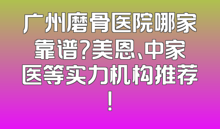 广州磨骨医院哪家靠谱？美恩、中家医等实力机构推荐！