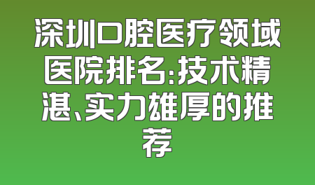 深圳口腔医疗领域医院排名：技术精湛、实力雄厚的推荐