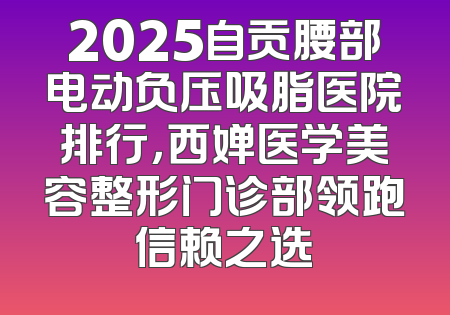 2025自贡腰部电动负压吸脂医院排行，西婵医学美容整形门诊部领跑信赖之选