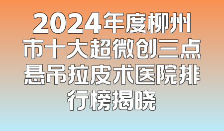 2024年度柳州市十大超微创三点悬吊拉皮术医院排行榜揭晓