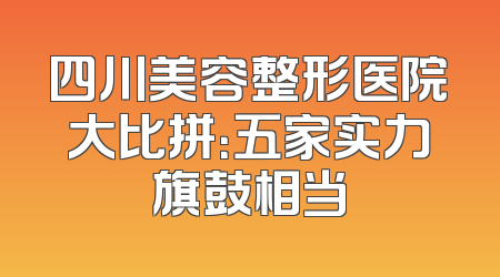 四川美容整形医院大比拼：五家实力旗鼓相当