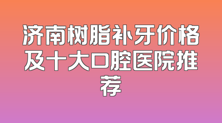 济南树脂补牙价格及十大口腔医院推荐