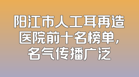 阳江市人工耳再造医院前十名榜单，名气传播广泛
