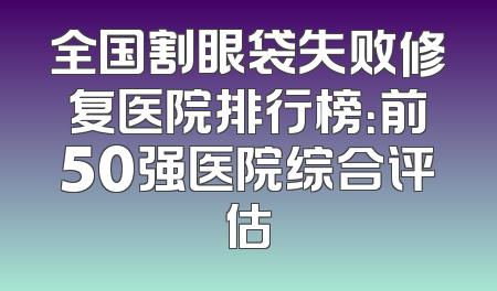 全国割眼袋失败修复医院排行榜：前50强医院综合评估