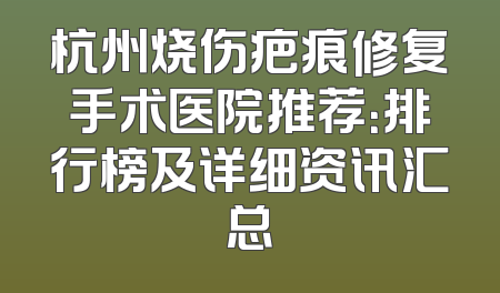 杭州烧伤疤痕修复手术医院推荐：排行榜及详细资讯汇总