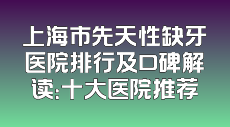 上海市先天性缺牙医院排行及口碑解读：十大医院推荐