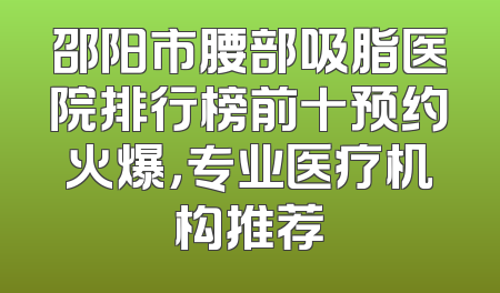 邵阳市腰部吸脂医院排行榜前十预约火爆，专业医疗机构推荐
