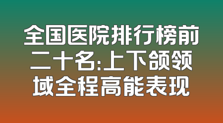 全国医院排行榜前二十名：上下颌领域全程高能表现
