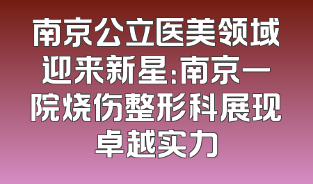 南京公立医美领域迎来新星：南京一院烧伤整形科展现卓越实力