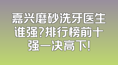 嘉兴磨砂洗牙医生谁强？排行榜前十强一决高下！