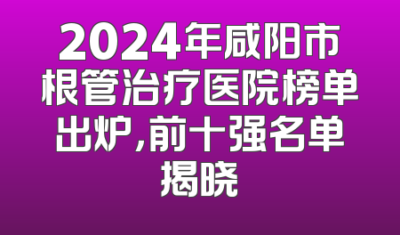 2024年咸阳市根管治疗医院榜单出炉，前十强名单揭晓