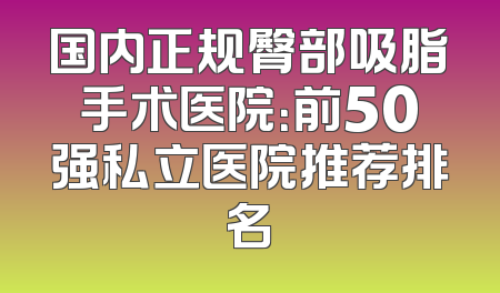 国内正规臀部吸脂手术医院：前50强私立医院推荐排名