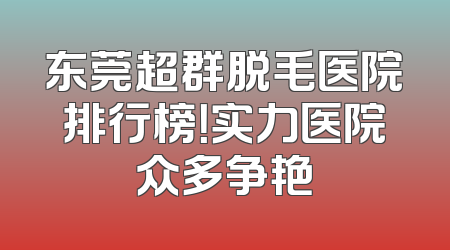 东莞超群脱毛医院排行榜！实力医院众多争艳