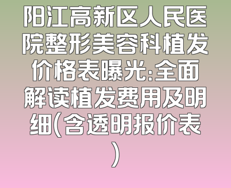 阳江高新区人民医院整形美容科植发价格表曝光：全面解读植发费用及明细（含透明报价表）