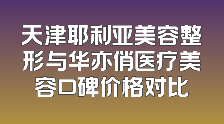 天津耶利亚美容整形与华亦俏医疗美容口碑价格对比