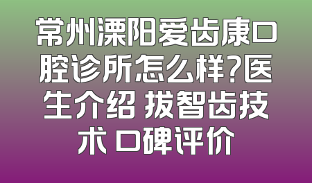 常州溧阳爱齿康口腔诊所怎么样？医生介绍 拔智齿技术 口碑评价