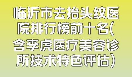 临沂市去抬头纹医院排行榜前十名（含李虎医疗美容诊所技术特色评估）