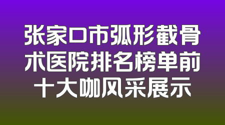 张家口市弧形截骨术医院排名榜单前十大咖风采展示