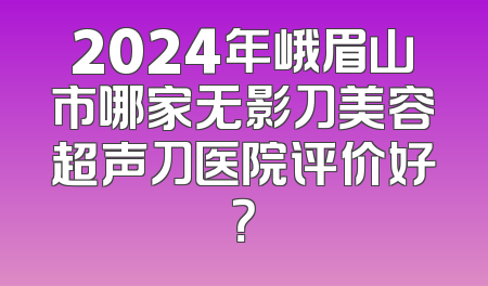 2024年峨眉山市哪家无影刀美容超声刀医院评价好？