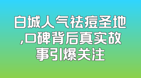 白城人气祛痘圣地，口碑背后真实故事引爆关注
