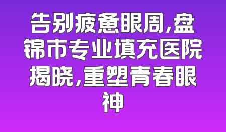 告别疲惫眼周，盘锦市专业填充医院揭晓，重塑青春眼神