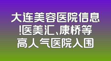 大连美容医院信息！医美汇、康桥等高人气医院入围