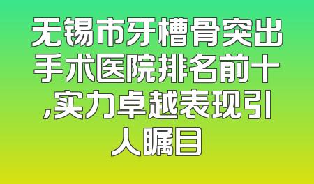无锡市牙槽骨突出手术医院排名前十，实力卓越表现引人瞩目