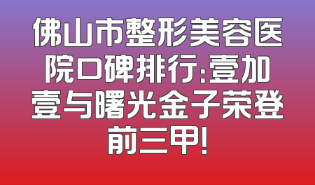 佛山市整形美容医院口碑排行：壹加壹与曙光金子荣登前三甲！