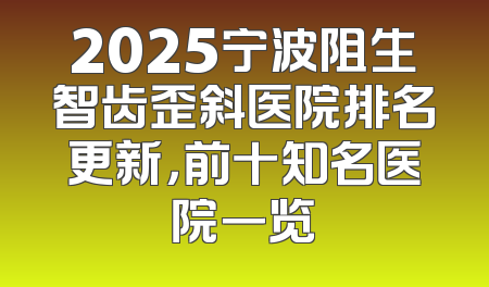 2025宁波阻生智齿歪斜医院排名更新，前十知名医院一览