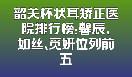 韶关杯状耳矫正医院排行榜：馨辰、如丝、觅妍位列前五