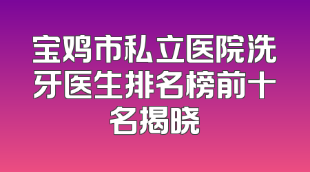 宝鸡市私立医院洗牙医生排名榜前十名揭晓