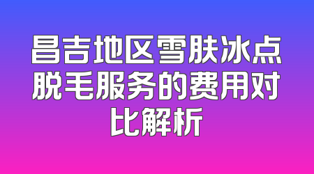 昌吉地区雪肤冰点脱毛服务的费用对比解析