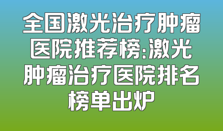 全国激光治疗肿瘤医院推荐榜：激光肿瘤治疗医院排名榜单出炉