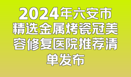 2024年六安市精选金属烤瓷冠美容修复医院推荐清单发布
