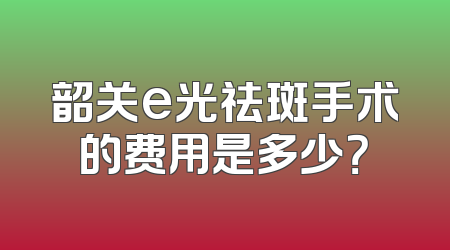 韶关e光祛斑手术的费用是多少？