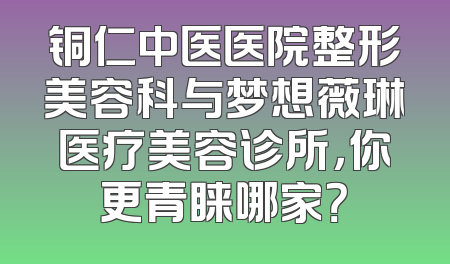 铜仁中医医院整形美容科与梦想薇琳医疗美容诊所，你更青睐哪家？