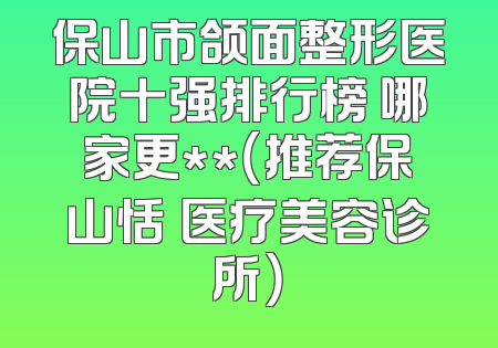 保山市颌面整形医院十强排行榜 哪家更**（推荐保山恬媄医疗美容诊所）
