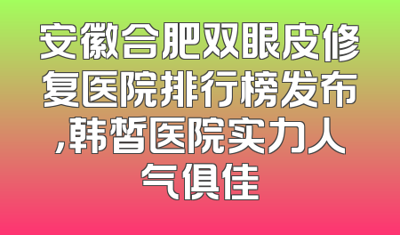 安徽合肥双眼皮修复医院排行榜发布，韩皙医院实力人气俱佳